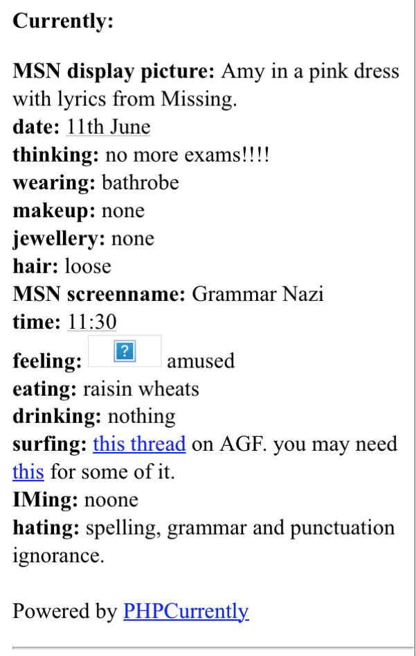 A screenshot from an old website. It's a list of statistics about what I'm doing. It says 'Currently:
MSN display picture: Amy in a pink dress, with lyrics from Missing.
date: 11th June.
thinking: no more exams!!!!
wearing: bathrobe.
makeup: none.
jewellery: none.
hair: loose.
MSN screenname: Grammar Nazi.
time: 11:30.
feeling: amused.
eating: raisin wheats.
drinking: nothing.
surfing: this thread on AGF. you may need this (link) for some of it.
IMing: no-one.
hating: spelling, grammar and punctuation ignorance.
Powered by PHPCurrently.