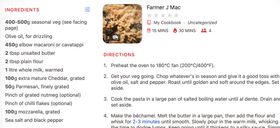 A screenshot of the final recipe that Paprika scanned in, cut off so you can't see the whole method. The title is 'Farmer J Mac' and there's a very enticing looking picture of golden baked mac and cheese with broccoli. It's clipped the timings for the recipe - prep 15 mins, cook 30 mins - and the number of servings (4). The method is a bit cut off on purpose but it says '1. Preheat the oven to 180°C fan (200°C/400°F). 2. Get your veg going. Chop whatever's in season and give it a good toss with olive oil, salt and pepper. Roast until golden and soft around the edges. Set aside. 3. Cook the pasta in a large pan of salted boiling water until al dente. Drain and set aside. 4. Make the béchamel. Melt the butter in a large pan, then add the flour and whisk for 2-3 minutes until smooth. Slowly pour in the warm milk, whisking'.  It's clipped all the ingredients nicely: 400-500g seasonal veg (see facing page); Olive oil, for drizzling; 450g elbow macaroni or cavatappi; 2 tbsp unsalted butter; 2 tbsp plain flour; 1 litre whole milk, warmed; 100g extra mature Cheddar, grated;50g Parmesan, finely grated; Pinch of grated nutmeg (optional); Pinch of chilli flakes (optional); 100g mozzarella; grated Sea salt and black pepper.